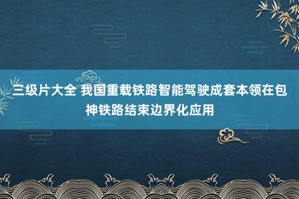 三级片大全 我国重载铁路智能驾驶成套本领在包神铁路结束边界化应用