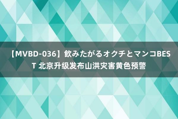 【MVBD-036】飲みたがるオクチとマンコBEST 北京升级发布山洪灾害黄色预警