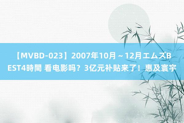 【MVBD-023】2007年10月～12月エムズBEST4時間 看电影吗？3亿元补贴来了！惠及寰宇