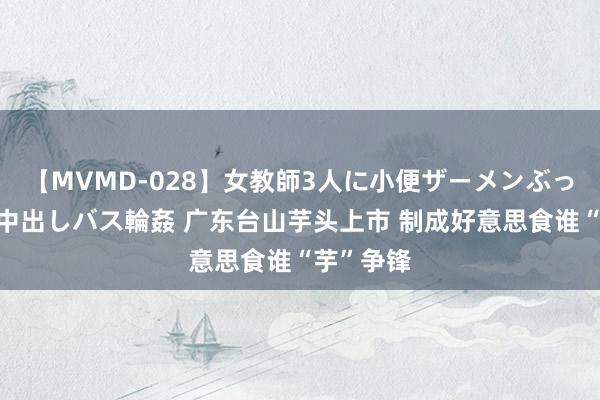 【MVMD-028】女教師3人に小便ザーメンぶっかけ2穴中出しバス輪姦 广东台山芋头上市 制成好意思食谁“芋”争锋