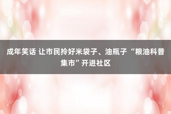 成年笑话 让市民拎好米袋子、油瓶子 “粮油科普集市”开进社区