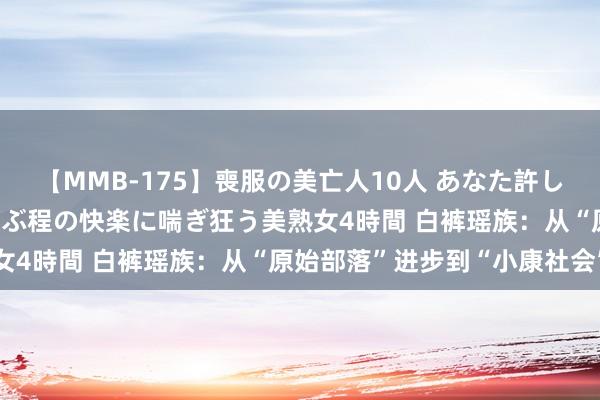 【MMB-175】喪服の美亡人10人 あなた許してください 意識がぶっとぶ程の快楽に喘ぎ狂う美熟女4時間 白裤瑶族：从“原始部落”进步到“小康社会”