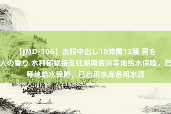 【JMD-106】喪服中出し10時間13篇 男を狂わす生臭い未亡人の香り 水利部联接支柱湖南资兴等地给水保险，已启用水库备用水源