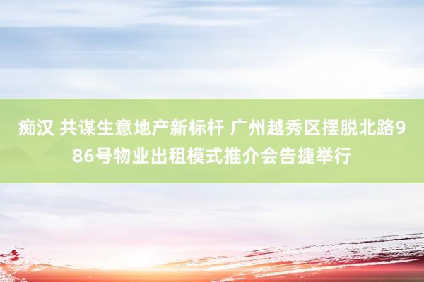 痴汉 共谋生意地产新标杆 广州越秀区摆脱北路986号物业出租模式推介会告捷举行