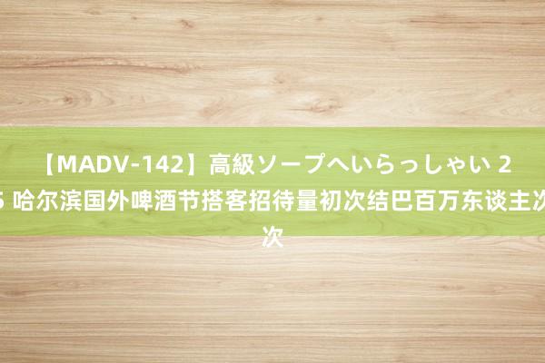 【MADV-142】高級ソープへいらっしゃい 25 哈尔滨国外啤酒节搭客招待量初次结巴百万东谈主次