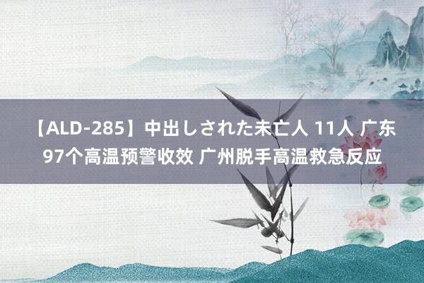 【ALD-285】中出しされた未亡人 11人 广东97个高温预警收效 广州脱手高温救急反应