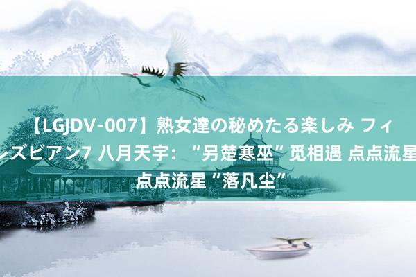 【LGJDV-007】熟女達の秘めたる楽しみ フィーリングレズビアン7 八月天宇：“另楚寒巫”觅相遇 点点流星“落凡尘”