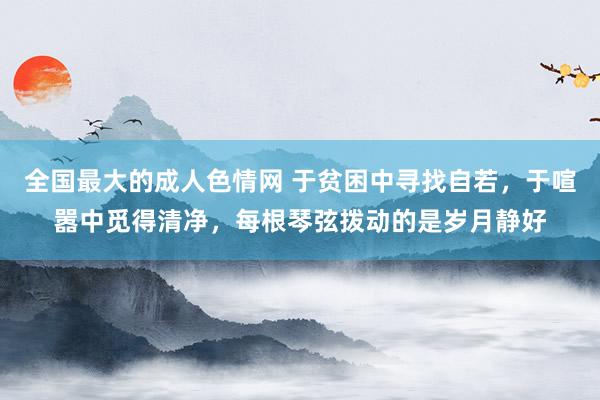 全国最大的成人色情网 于贫困中寻找自若，于喧嚣中觅得清净，每根琴弦拨动的是岁月静好