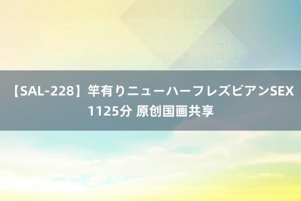 【SAL-228】竿有りニューハーフレズビアンSEX1125分 原创国画共享