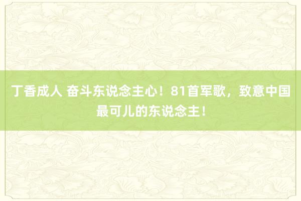 丁香成人 奋斗东说念主心！81首军歌，致意中国最可儿的东说念主！