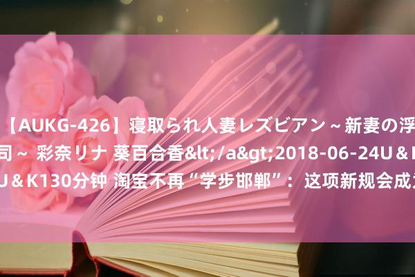 【AUKG-426】寝取られ人妻レズビアン～新妻の浮気相手は夫の上司～ 彩奈リナ 葵百合香</a>2018-06-24U＆K&$U＆K130分钟 淘宝不再“学步邯郸”：这项新规会成为“反卷”拼多多的更优门道吗？