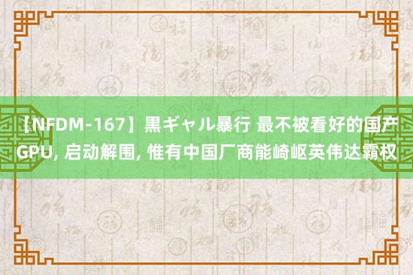 【NFDM-167】黒ギャル暴行 最不被看好的国产GPU, 启动解围, 惟有中国厂商能崎岖英伟达霸权