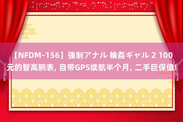 【NFDM-156】強制アナル 輪姦ギャル 2 100元的智高腕表, 自带GPS续航半个月, 二手巨保值!