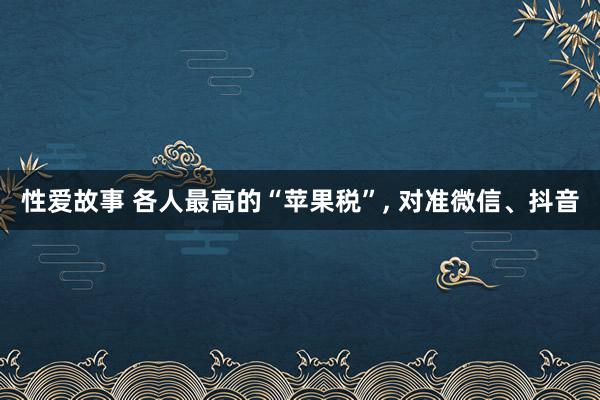 性爱故事 各人最高的“苹果税”, 对准微信、抖音