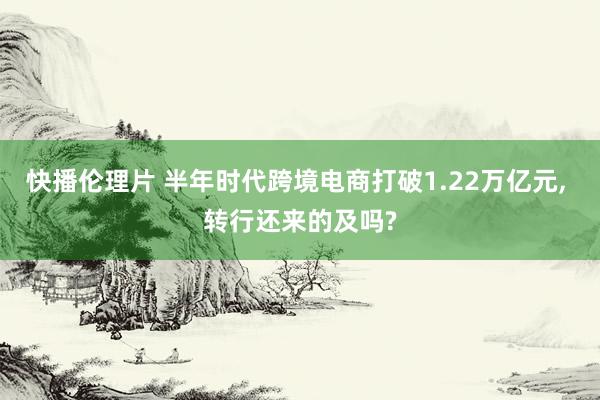 快播伦理片 半年时代跨境电商打破1.22万亿元, 转行还来的及吗?