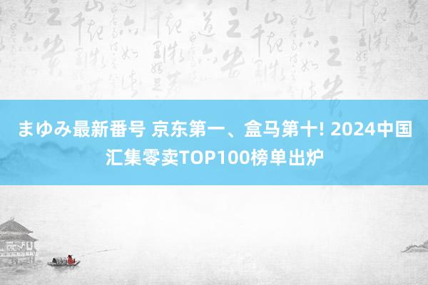 まゆみ最新番号 京东第一、盒马第十! 2024中国汇集零卖TOP100榜单出炉