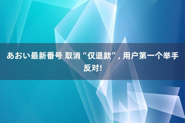 あおい最新番号 取消“仅退款”, 用户第一个举手反对!