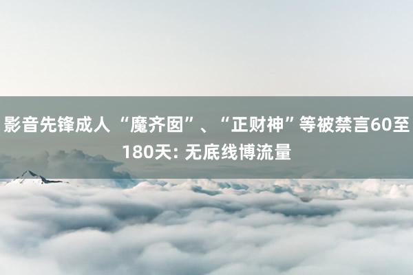 影音先锋成人 “魔齐囡”、“正财神”等被禁言60至180天: 无底线博流量