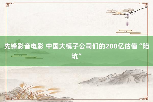 先锋影音电影 中国大模子公司们的200亿估值“陷坑”