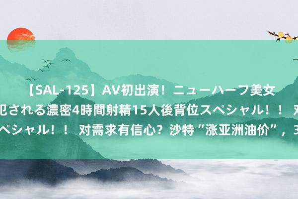 【SAL-125】AV初出演！ニューハーフ美女達が強烈バックで全員犯される濃密4時間射精15人後背位スペシャル！！ 对需求有信心？沙特“涨亚洲油价”，3个月来初次