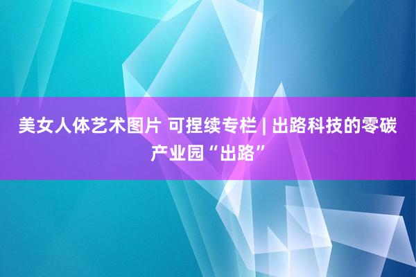 美女人体艺术图片 可捏续专栏 | 出路科技的零碳产业园“出路”