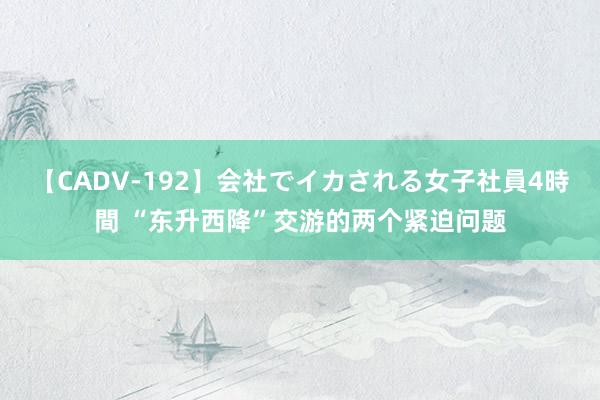 【CADV-192】会社でイカされる女子社員4時間 “东升西降”交游的两个紧迫问题