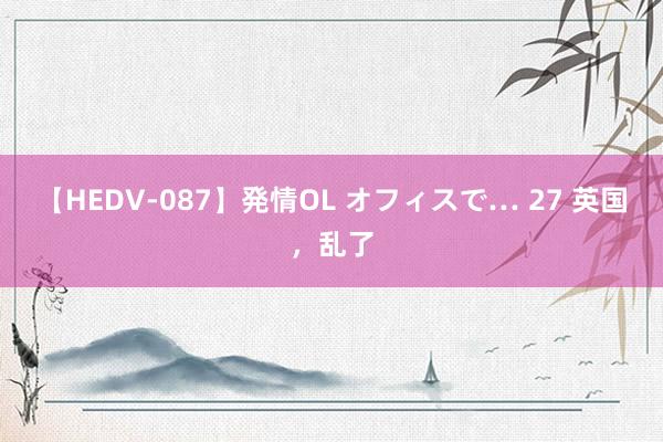 【HEDV-087】発情OL オフィスで… 27 英国，乱了