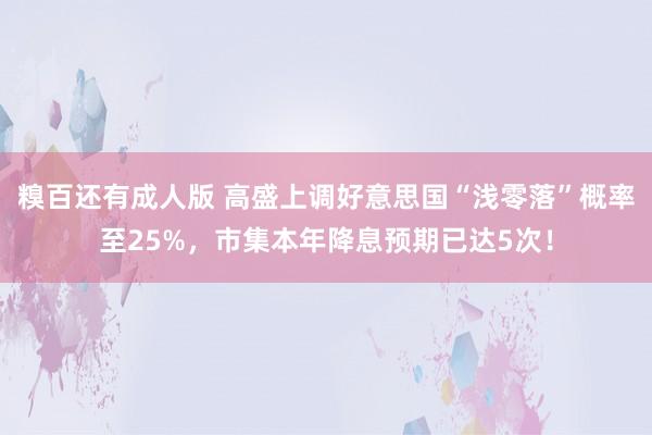 糗百还有成人版 高盛上调好意思国“浅零落”概率至25%，市集本年降息预期已达5次！