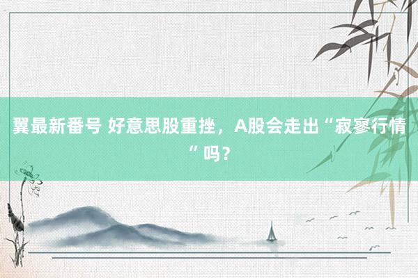 翼最新番号 好意思股重挫，A股会走出“寂寥行情”吗？