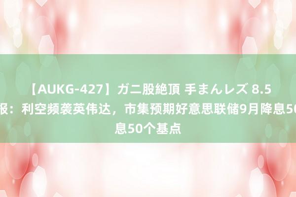 【AUKG-427】ガニ股絶頂 手まんレズ 8.5会员早报：利空频袭英伟达，市集预期好意思联储9月降息50个基点