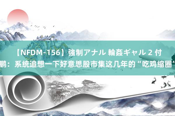 【NFDM-156】強制アナル 輪姦ギャル 2 付鹏：系统追想一下好意思股市集这几年的“吃鸡缩圈”