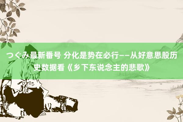 つぐみ最新番号 分化是势在必行——从好意思股历史数据看《乡下东说念主的悲歌》