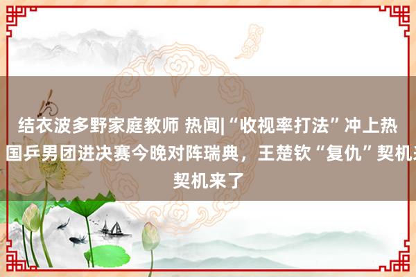 结衣波多野家庭教师 热闻|“收视率打法”冲上热搜！国乒男团进决赛今晚对阵瑞典，王楚钦“复仇”契机来了