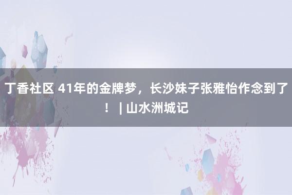 丁香社区 41年的金牌梦，长沙妹子张雅怡作念到了！ | 山水洲城记