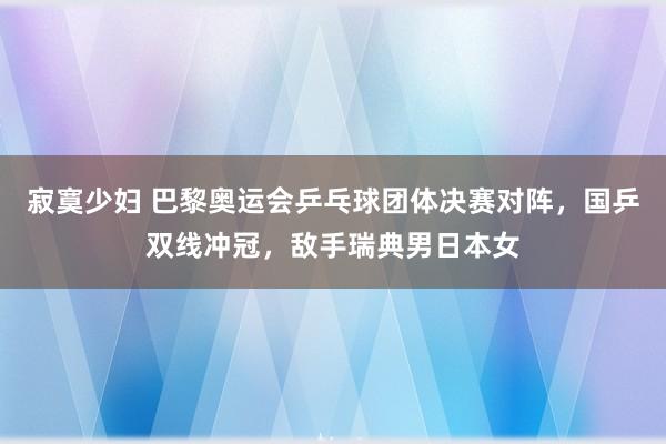 寂寞少妇 巴黎奥运会乒乓球团体决赛对阵，国乒双线冲冠，敌手瑞典男日本女