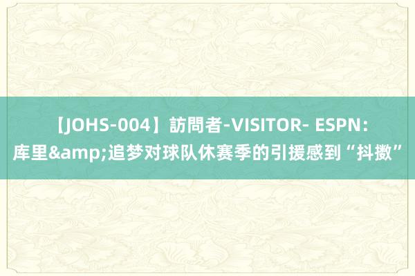 【JOHS-004】訪問者-VISITOR- ESPN：库里&追梦对球队休赛季的引援感到“抖擞”