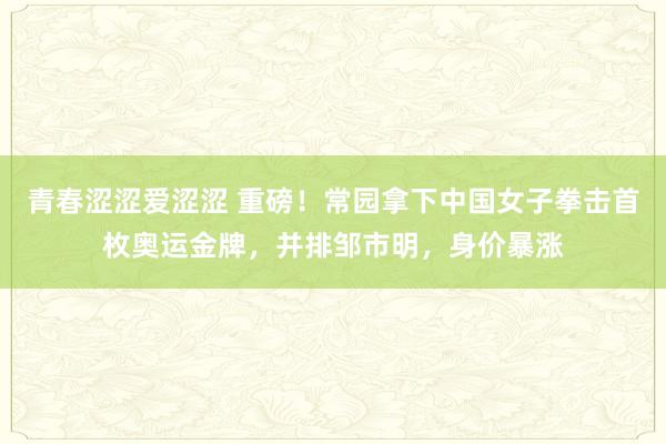 青春涩涩爱涩涩 重磅！常园拿下中国女子拳击首枚奥运金牌，并排邹市明，身价暴涨