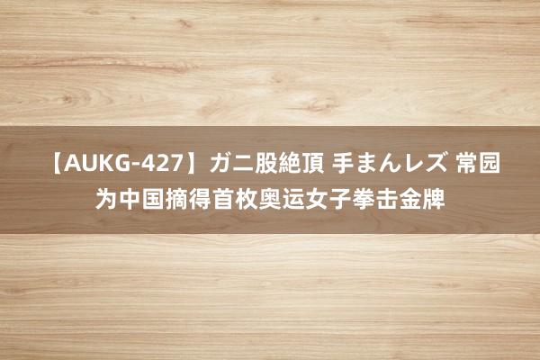 【AUKG-427】ガニ股絶頂 手まんレズ 常园为中国摘得首枚奥运女子拳击金牌