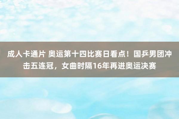 成人卡通片 奥运第十四比赛日看点！国乒男团冲击五连冠，女曲时隔16年再进奥运决赛