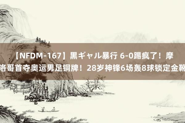 【NFDM-167】黒ギャル暴行 6-0踢疯了！摩洛哥首夺奥运男足铜牌！28岁神锋6场轰8球锁定金靴