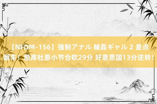 【NFDM-156】強制アナル 輪姦ギャル 2 差点翻车！詹库杜恩小节合砍29分 好意思国13分逆转！