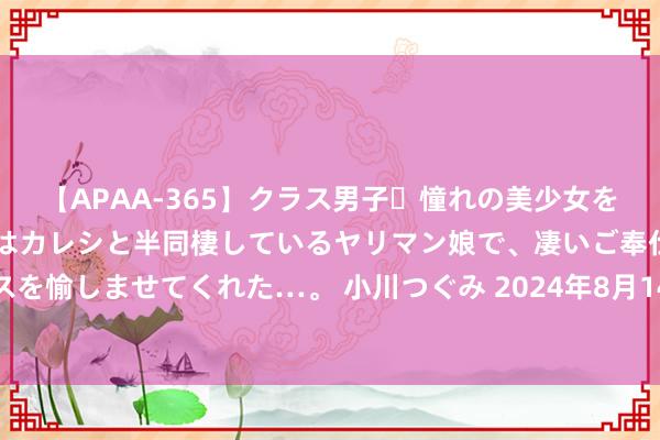 【APAA-365】クラス男子・憧れの美少女をラブホに連れ込むと、実はカレシと半同棲しているヤリマン娘で、凄いご奉仕セックスを愉しませてくれた…。 小川つぐみ 2024年8月14日世界主要批发商场蜜桔价钱行情