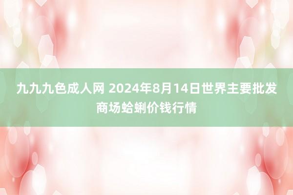 九九九色成人网 2024年8月14日世界主要批发商场蛤蜊价钱行情