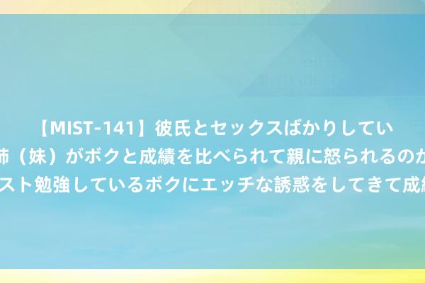 【MIST-141】彼氏とセックスばかりしていて、いつも赤点取ってる姉（妹）がボクと成績を比べられて親に怒られるのが嫌になった結果…テスト勉強しているボクにエッチな誘惑をしてきて成績を下げさせようとする。 2024年8月14日世界主要批发商场蛇果价钱行情