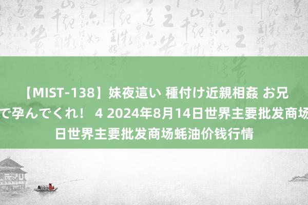 【MIST-138】妹夜這い 種付け近親相姦 お兄ちゃんの精子で孕んでくれ！ 4 2024年8月14日世界主要批发商场蚝油价钱行情