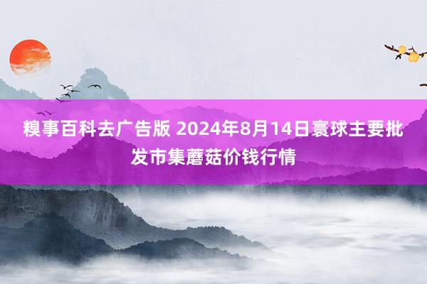 糗事百科去广告版 2024年8月14日寰球主要批发市集蘑菇价钱行情