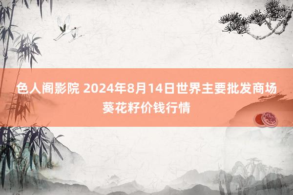 色人阁影院 2024年8月14日世界主要批发商场葵花籽价钱行情