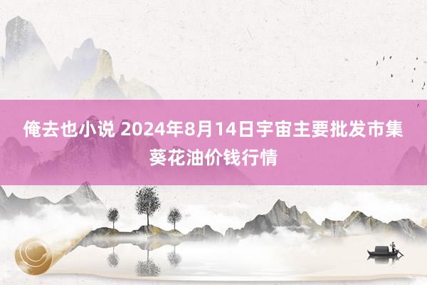 俺去也小说 2024年8月14日宇宙主要批发市集葵花油价钱行情