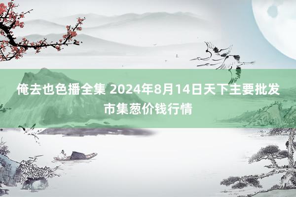 俺去也色播全集 2024年8月14日天下主要批发市集葱价钱行情