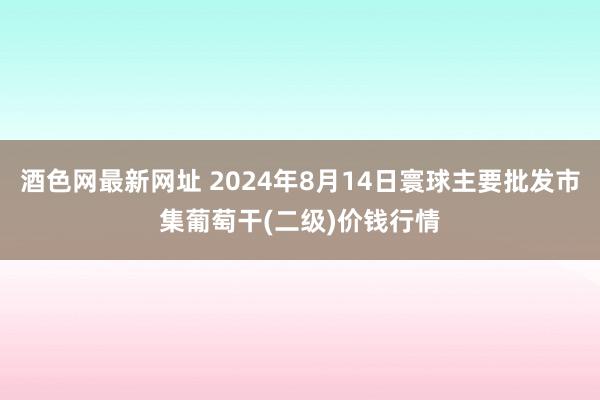 酒色网最新网址 2024年8月14日寰球主要批发市集葡萄干(二级)价钱行情